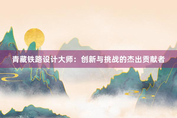 青藏铁路设计大师：创新与挑战的杰出贡献者