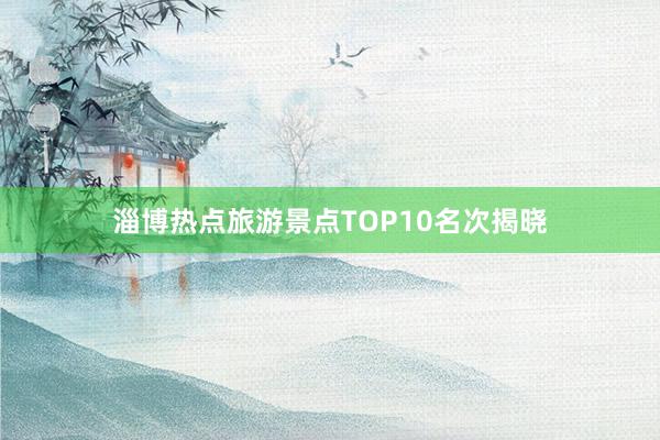 淄博热点旅游景点TOP10名次揭晓